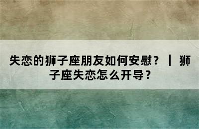 失恋的狮子座朋友如何安慰？｜ 狮子座失恋怎么开导？